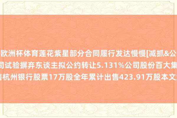 欧洲杯体育莲花紫星部分合同履行发达慢慢[减抓&公约转让]华蓝集团：公司试验摒弃东谈主拟公约转让5.131%公司股份百大集团：2024年12月出售杭州银行股票17万股全年累计出售423.91万股