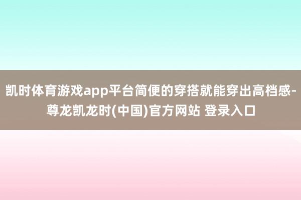 凯时体育游戏app平台简便的穿搭就能穿出高档感-尊龙凯龙时(中国)官方网站 登录入口