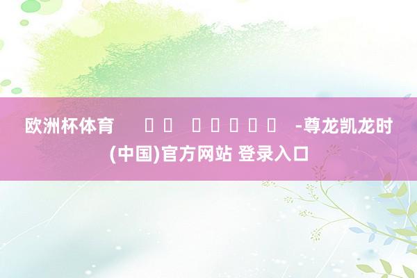 欧洲杯体育      		  					  -尊龙凯龙时(中国)官方网站 登录入口