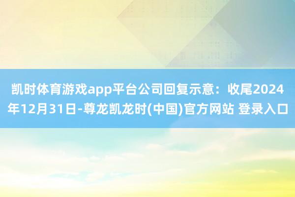凯时体育游戏app平台　　公司回复示意：收尾2024年12月31日-尊龙凯龙时(中国)官方网站 登录入口