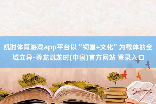 凯时体育游戏app平台以“祠堂+文化”为载体的全域立异-尊龙凯龙时(中国)官方网站 登录入口