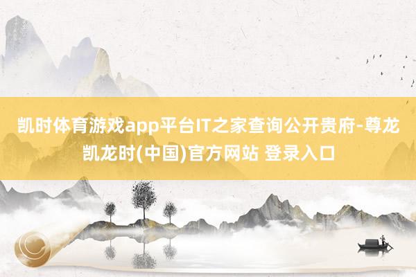 凯时体育游戏app平台IT之家查询公开贵府-尊龙凯龙时(中国)官方网站 登录入口
