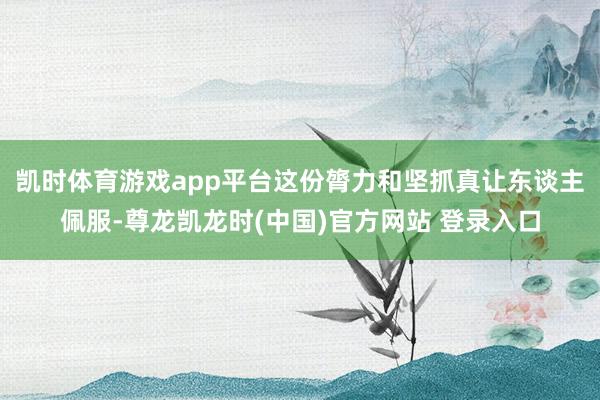 凯时体育游戏app平台这份膂力和坚抓真让东谈主佩服-尊龙凯龙时(中国)官方网站 登录入口