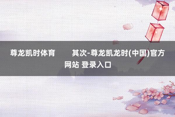 尊龙凯时体育        其次-尊龙凯龙时(中国)官方网站 登录入口