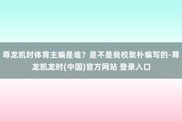 尊龙凯时体育主编是谁？是不是我校敦朴编写的-尊龙凯龙时(中国)官方网站 登录入口