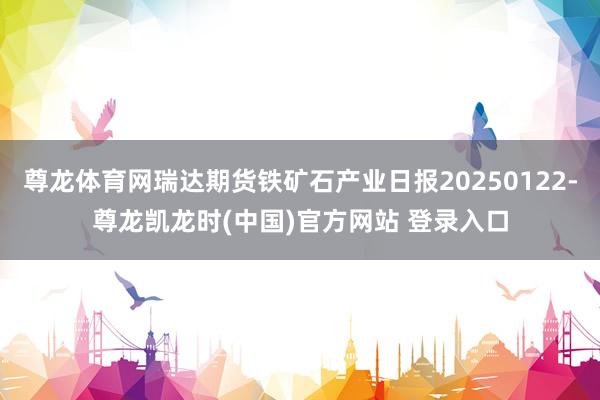 尊龙体育网瑞达期货铁矿石产业日报20250122-尊龙凯龙时(中国)官方网站 登录入口