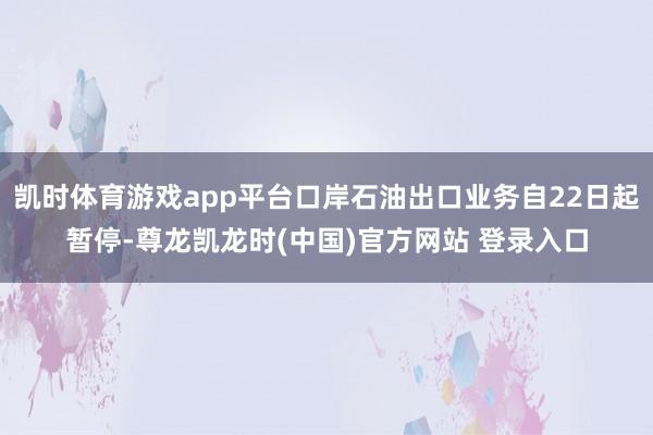 凯时体育游戏app平台口岸石油出口业务自22日起暂停-尊龙凯龙时(中国)官方网站 登录入口