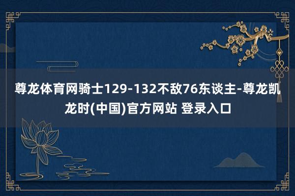 尊龙体育网骑士129-132不敌76东谈主-尊龙凯龙时(中国)官方网站 登录入口