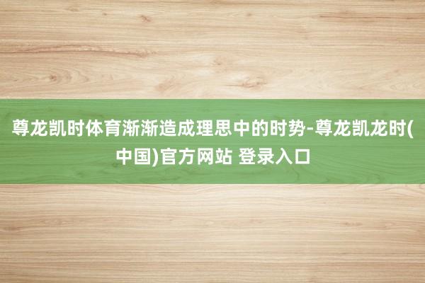 尊龙凯时体育渐渐造成理思中的时势-尊龙凯龙时(中国)官方网站 登录入口