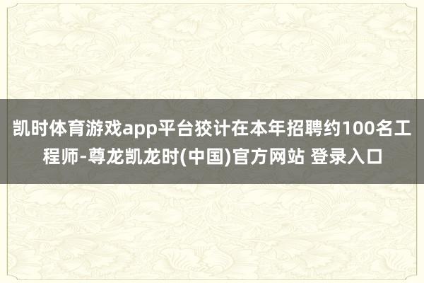 凯时体育游戏app平台狡计在本年招聘约100名工程师-尊龙凯龙时(中国)官方网站 登录入口