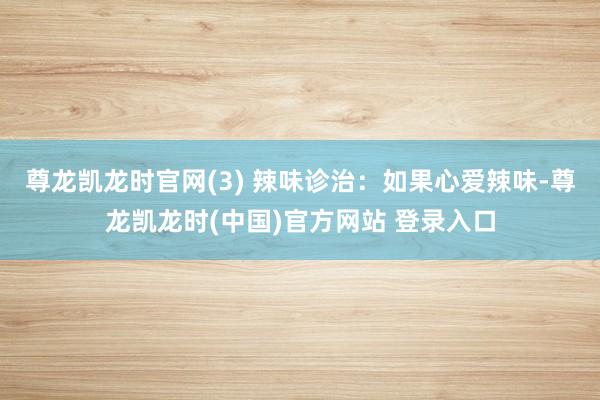 尊龙凯龙时官网(3) 辣味诊治：如果心爱辣味-尊龙凯龙时(中国)官方网站 登录入口