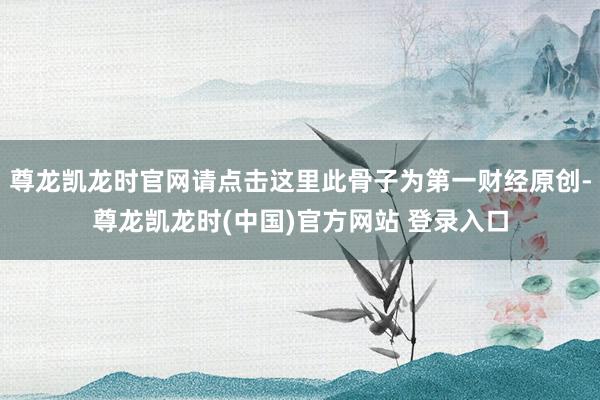 尊龙凯龙时官网请点击这里此骨子为第一财经原创-尊龙凯龙时(中国)官方网站 登录入口