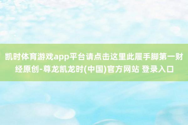 凯时体育游戏app平台请点击这里此履手脚第一财经原创-尊龙凯龙时(中国)官方网站 登录入口