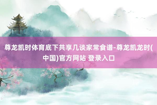 尊龙凯时体育底下共享几谈家常食谱-尊龙凯龙时(中国)官方网站 登录入口