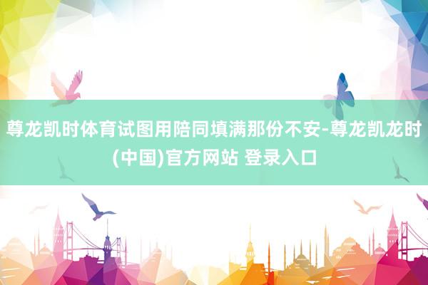 尊龙凯时体育试图用陪同填满那份不安-尊龙凯龙时(中国)官方网站 登录入口