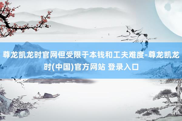 尊龙凯龙时官网但受限于本钱和工夫难度-尊龙凯龙时(中国)官方网站 登录入口