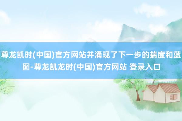 尊龙凯时(中国)官方网站并涌现了下一步的揣度和蓝图-尊龙凯龙时(中国)官方网站 登录入口