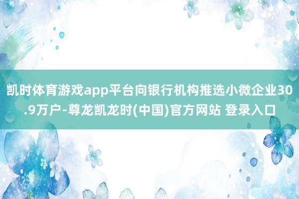 凯时体育游戏app平台向银行机构推选小微企业30.9万户-尊龙凯龙时(中国)官方网站 登录入口