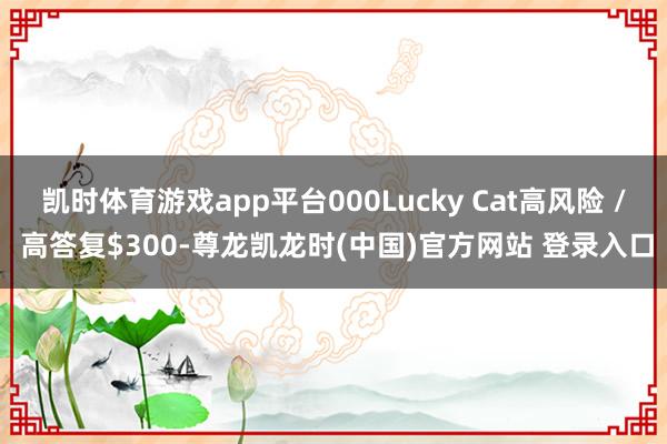 凯时体育游戏app平台000Lucky Cat高风险 / 高答复$300-尊龙凯龙时(中国)官方网站 登录入口