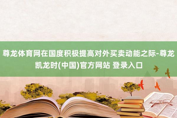 尊龙体育网在国度积极提高对外买卖动能之际-尊龙凯龙时(中国)官方网站 登录入口