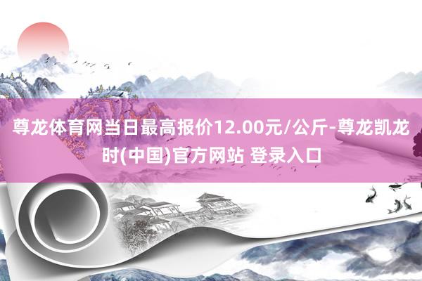 尊龙体育网当日最高报价12.00元/公斤-尊龙凯龙时(中国)官方网站 登录入口