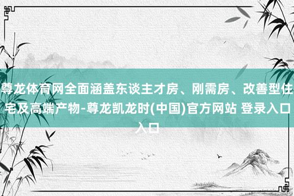 尊龙体育网全面涵盖东谈主才房、刚需房、改善型住宅及高端产物-尊龙凯龙时(中国)官方网站 登录入口
